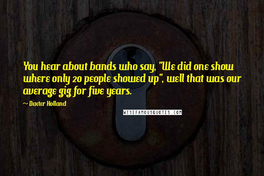 Dexter Holland Quotes: You hear about bands who say, "We did one show where only 20 people showed up", well that was our average gig for five years.