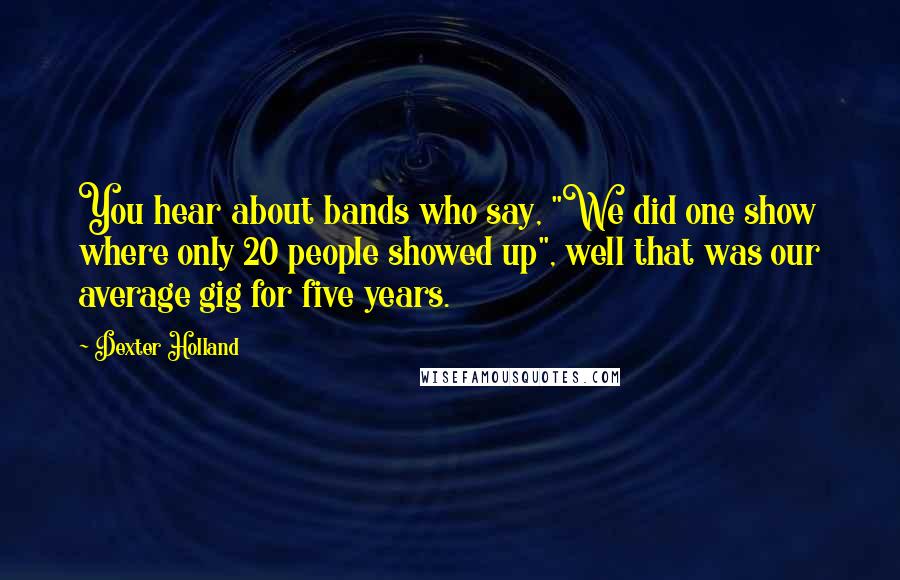 Dexter Holland Quotes: You hear about bands who say, "We did one show where only 20 people showed up", well that was our average gig for five years.