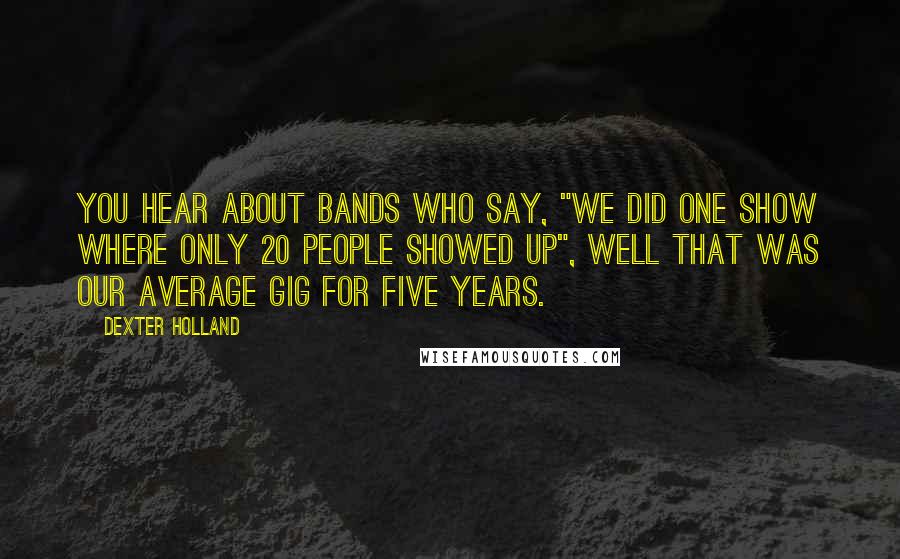 Dexter Holland Quotes: You hear about bands who say, "We did one show where only 20 people showed up", well that was our average gig for five years.