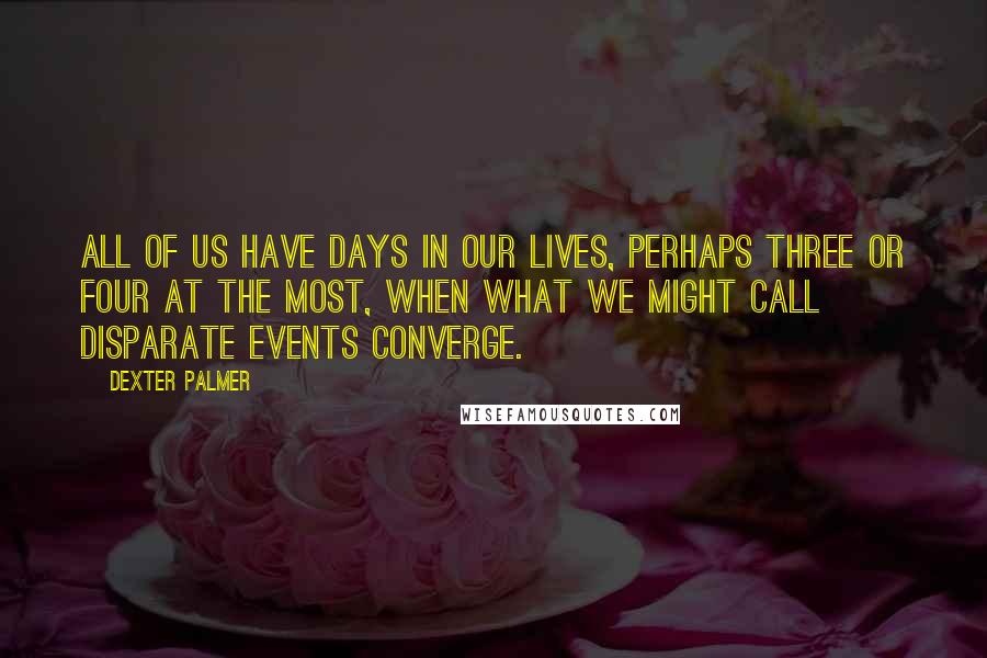 Dexter Palmer Quotes: All of us have days in our lives, perhaps three or four at the most, when what we might call disparate events converge.