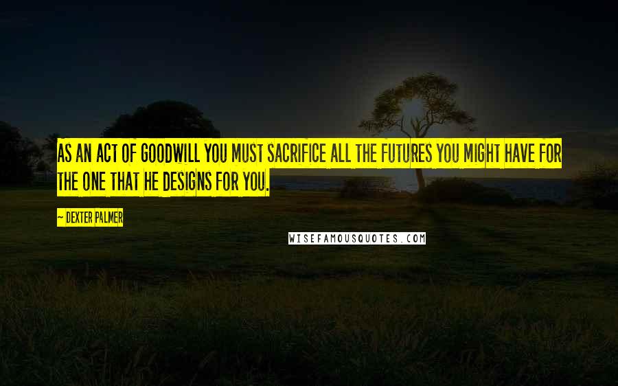 Dexter Palmer Quotes: As an act of goodwill you must sacrifice all the futures you might have for the one that he designs for you.