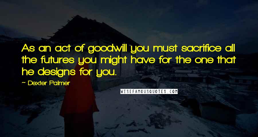 Dexter Palmer Quotes: As an act of goodwill you must sacrifice all the futures you might have for the one that he designs for you.