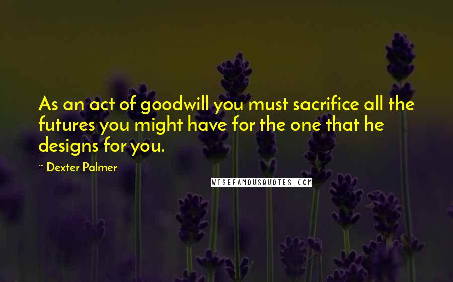 Dexter Palmer Quotes: As an act of goodwill you must sacrifice all the futures you might have for the one that he designs for you.