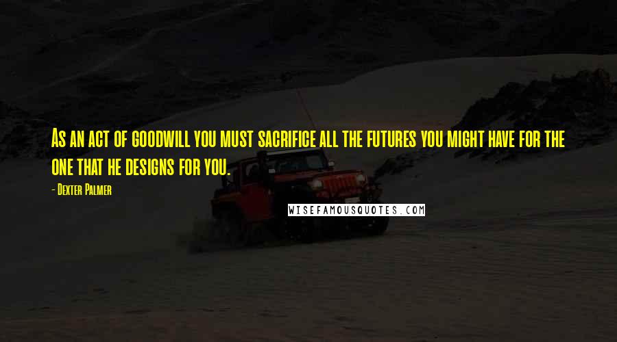 Dexter Palmer Quotes: As an act of goodwill you must sacrifice all the futures you might have for the one that he designs for you.