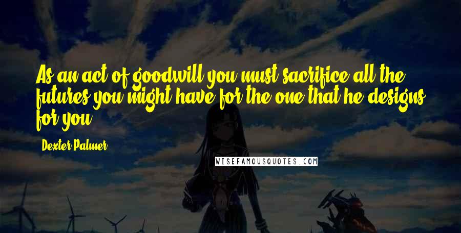 Dexter Palmer Quotes: As an act of goodwill you must sacrifice all the futures you might have for the one that he designs for you.