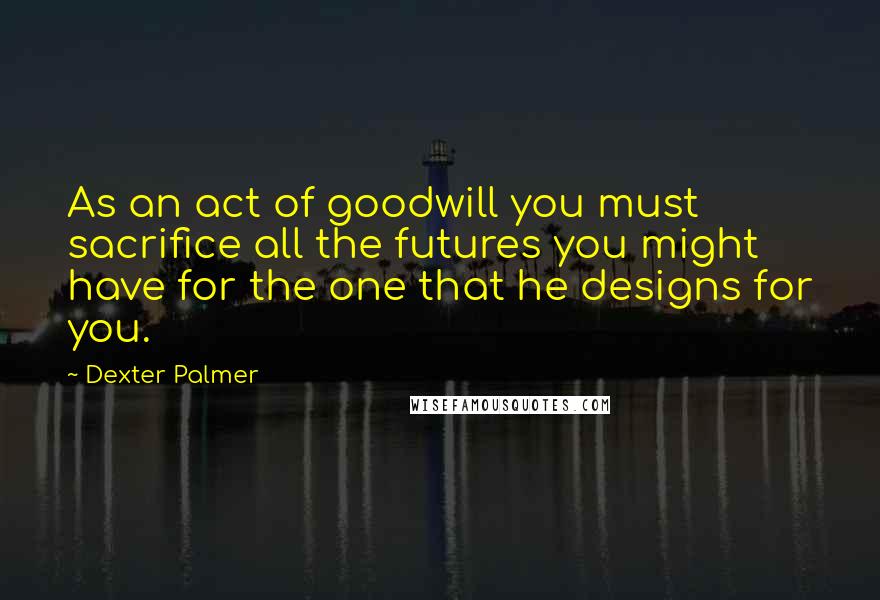Dexter Palmer Quotes: As an act of goodwill you must sacrifice all the futures you might have for the one that he designs for you.