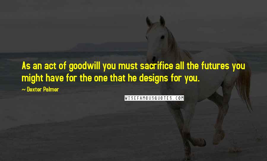 Dexter Palmer Quotes: As an act of goodwill you must sacrifice all the futures you might have for the one that he designs for you.