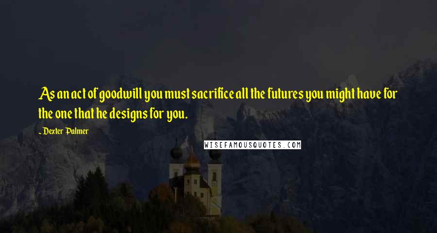 Dexter Palmer Quotes: As an act of goodwill you must sacrifice all the futures you might have for the one that he designs for you.