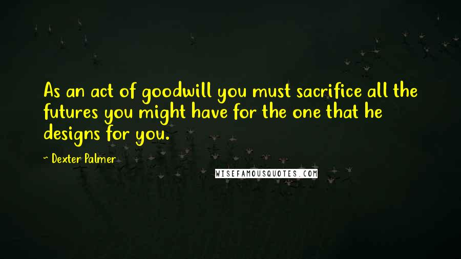 Dexter Palmer Quotes: As an act of goodwill you must sacrifice all the futures you might have for the one that he designs for you.