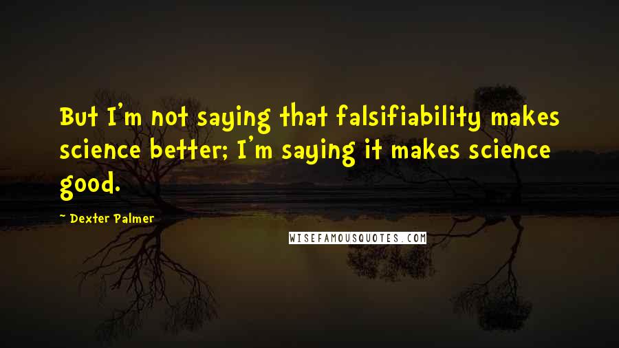 Dexter Palmer Quotes: But I'm not saying that falsifiability makes science better; I'm saying it makes science good.