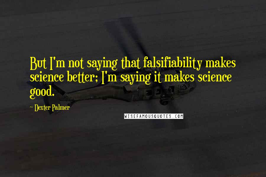 Dexter Palmer Quotes: But I'm not saying that falsifiability makes science better; I'm saying it makes science good.