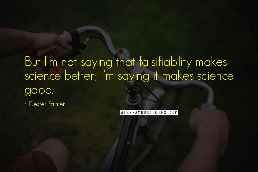 Dexter Palmer Quotes: But I'm not saying that falsifiability makes science better; I'm saying it makes science good.