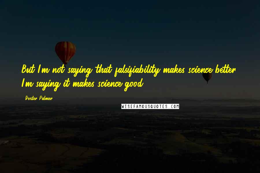 Dexter Palmer Quotes: But I'm not saying that falsifiability makes science better; I'm saying it makes science good.