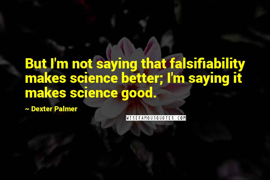 Dexter Palmer Quotes: But I'm not saying that falsifiability makes science better; I'm saying it makes science good.