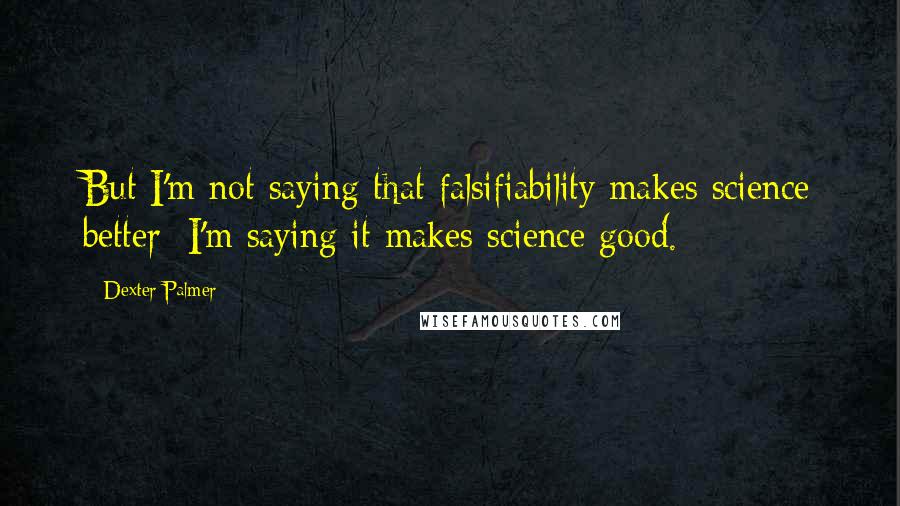 Dexter Palmer Quotes: But I'm not saying that falsifiability makes science better; I'm saying it makes science good.