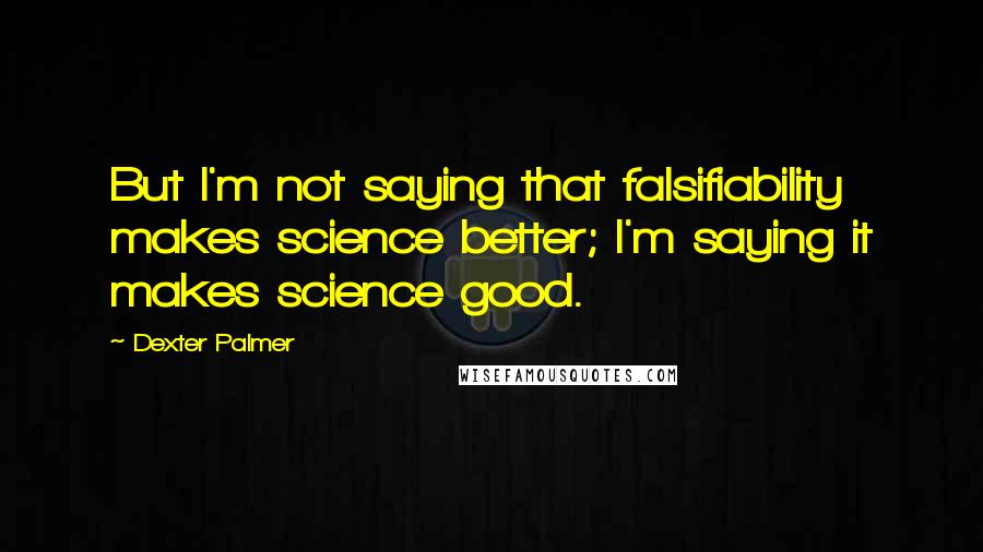 Dexter Palmer Quotes: But I'm not saying that falsifiability makes science better; I'm saying it makes science good.