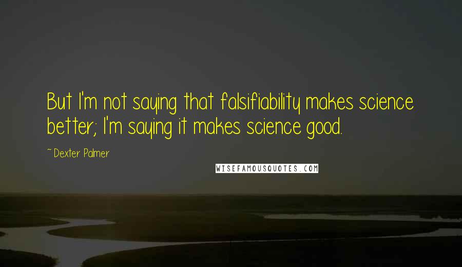 Dexter Palmer Quotes: But I'm not saying that falsifiability makes science better; I'm saying it makes science good.