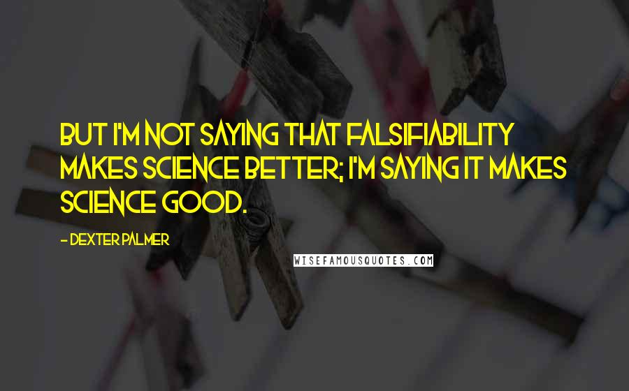 Dexter Palmer Quotes: But I'm not saying that falsifiability makes science better; I'm saying it makes science good.
