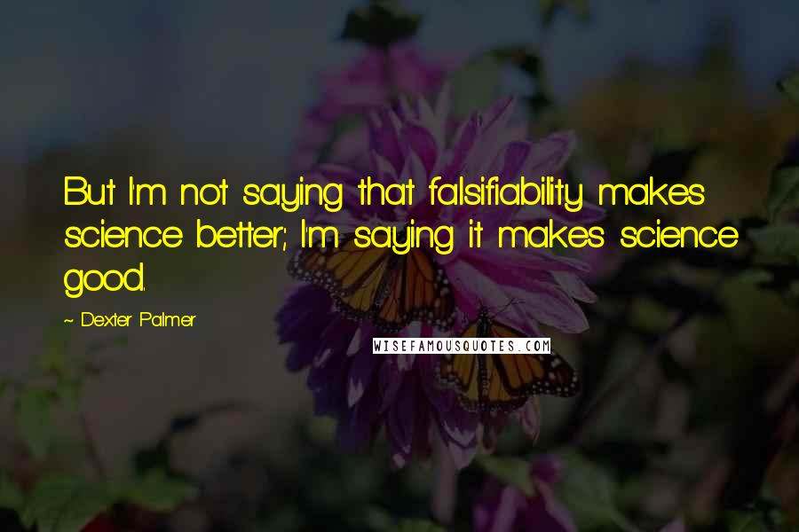 Dexter Palmer Quotes: But I'm not saying that falsifiability makes science better; I'm saying it makes science good.