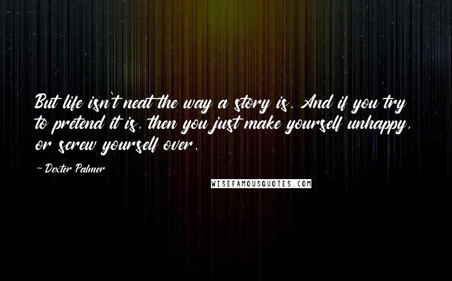 Dexter Palmer Quotes: But life isn't neat the way a story is. And if you try to pretend it is, then you just make yourself unhappy, or screw yourself over.