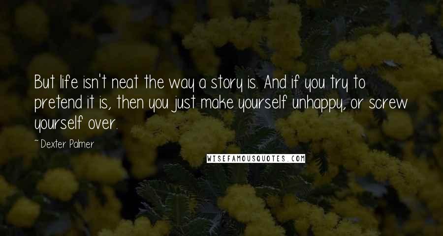 Dexter Palmer Quotes: But life isn't neat the way a story is. And if you try to pretend it is, then you just make yourself unhappy, or screw yourself over.