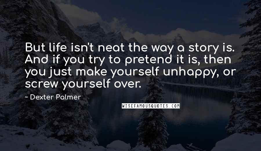 Dexter Palmer Quotes: But life isn't neat the way a story is. And if you try to pretend it is, then you just make yourself unhappy, or screw yourself over.
