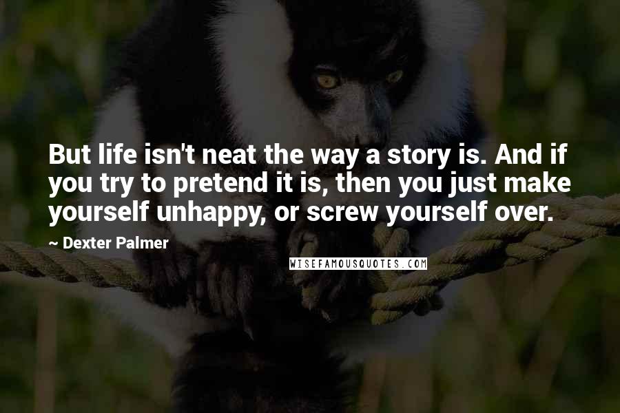 Dexter Palmer Quotes: But life isn't neat the way a story is. And if you try to pretend it is, then you just make yourself unhappy, or screw yourself over.