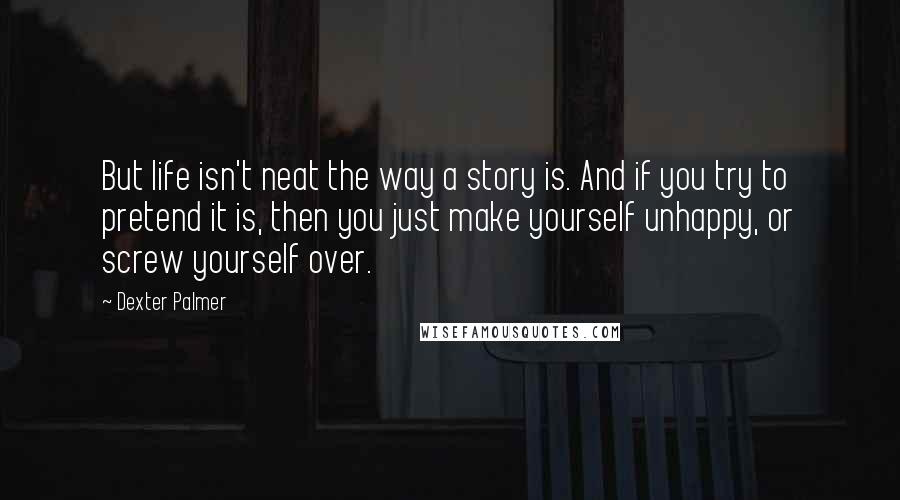 Dexter Palmer Quotes: But life isn't neat the way a story is. And if you try to pretend it is, then you just make yourself unhappy, or screw yourself over.