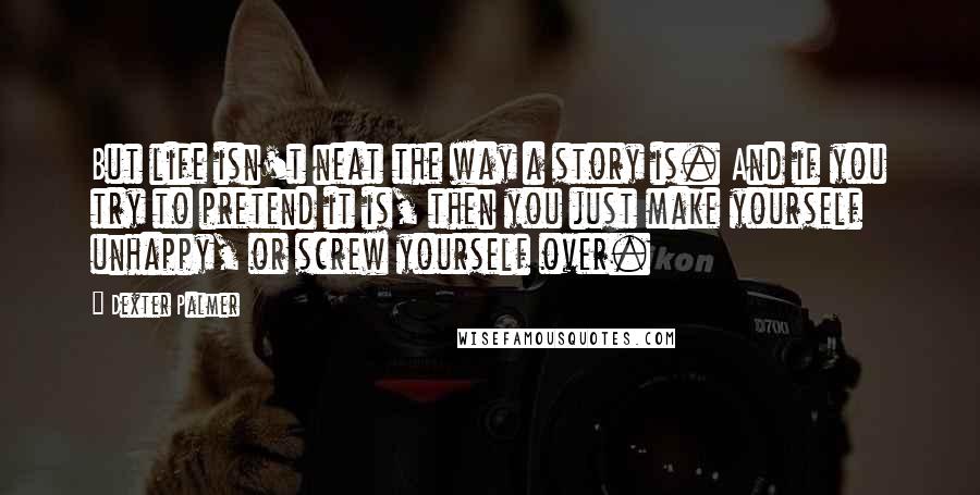 Dexter Palmer Quotes: But life isn't neat the way a story is. And if you try to pretend it is, then you just make yourself unhappy, or screw yourself over.