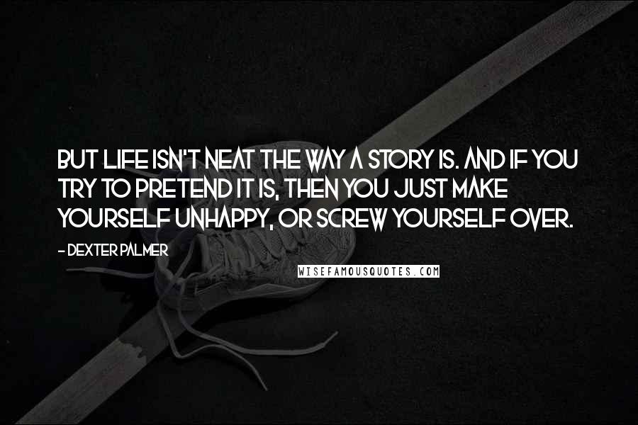 Dexter Palmer Quotes: But life isn't neat the way a story is. And if you try to pretend it is, then you just make yourself unhappy, or screw yourself over.