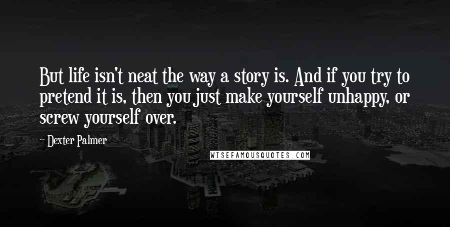 Dexter Palmer Quotes: But life isn't neat the way a story is. And if you try to pretend it is, then you just make yourself unhappy, or screw yourself over.