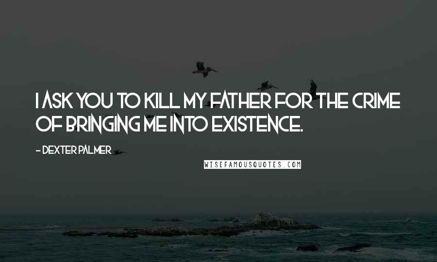 Dexter Palmer Quotes: I ask you to kill my father for the crime of bringing me into existence.