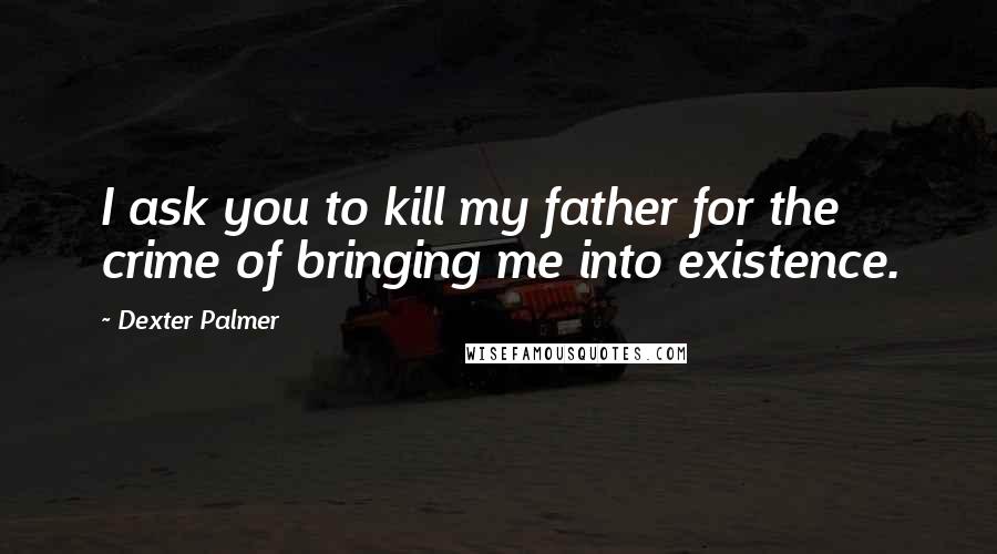 Dexter Palmer Quotes: I ask you to kill my father for the crime of bringing me into existence.