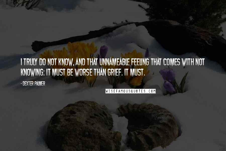 Dexter Palmer Quotes: I truly do not know, and that unnameable feeling that comes with not knowing: it must be worse than grief. It must.
