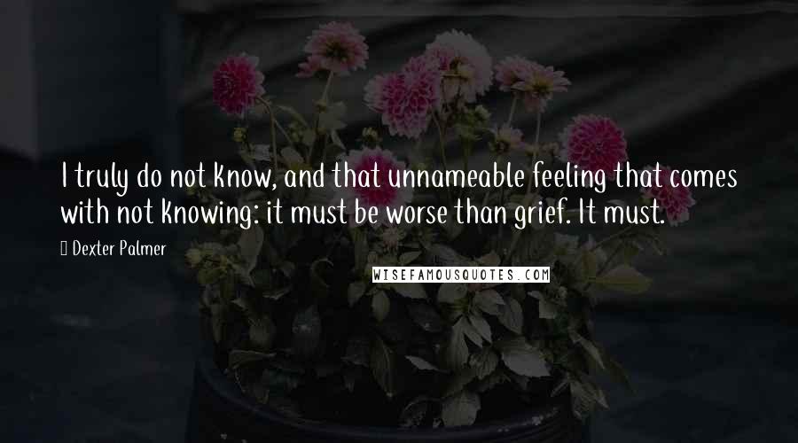 Dexter Palmer Quotes: I truly do not know, and that unnameable feeling that comes with not knowing: it must be worse than grief. It must.