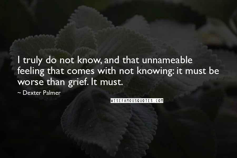 Dexter Palmer Quotes: I truly do not know, and that unnameable feeling that comes with not knowing: it must be worse than grief. It must.