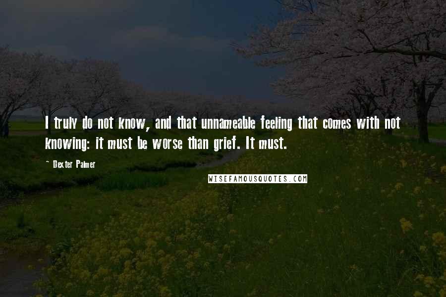 Dexter Palmer Quotes: I truly do not know, and that unnameable feeling that comes with not knowing: it must be worse than grief. It must.