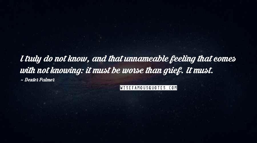 Dexter Palmer Quotes: I truly do not know, and that unnameable feeling that comes with not knowing: it must be worse than grief. It must.