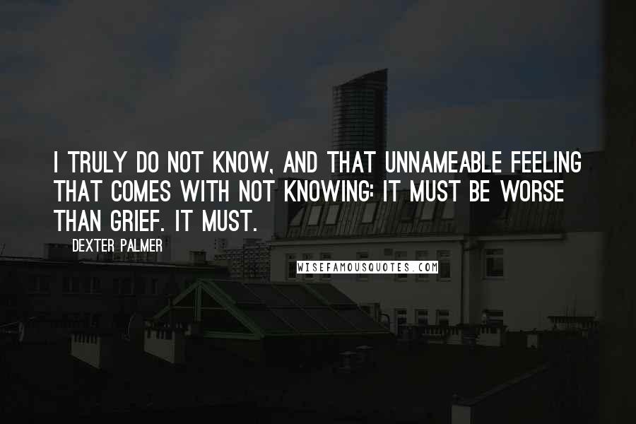 Dexter Palmer Quotes: I truly do not know, and that unnameable feeling that comes with not knowing: it must be worse than grief. It must.