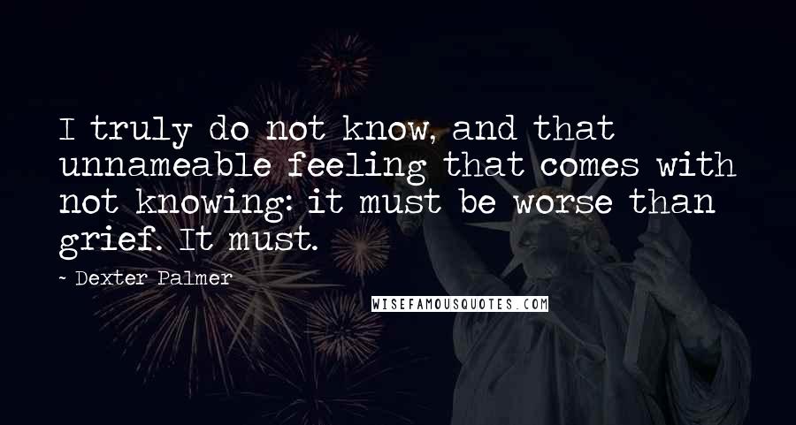 Dexter Palmer Quotes: I truly do not know, and that unnameable feeling that comes with not knowing: it must be worse than grief. It must.