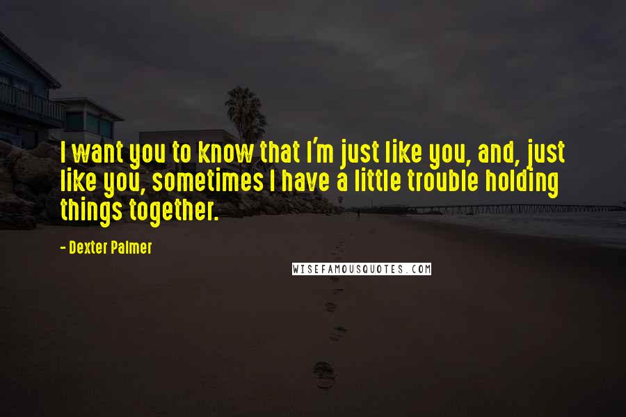 Dexter Palmer Quotes: I want you to know that I'm just like you, and, just like you, sometimes I have a little trouble holding things together.