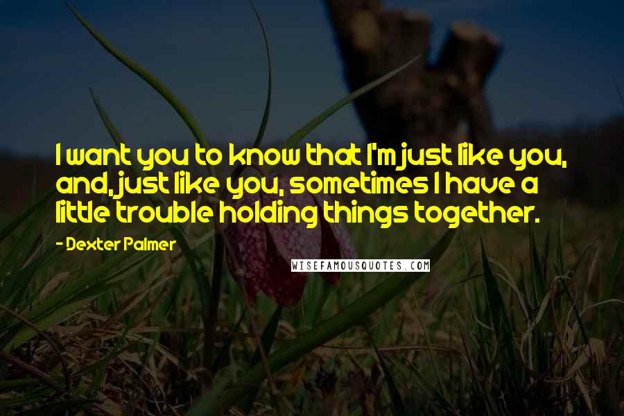 Dexter Palmer Quotes: I want you to know that I'm just like you, and, just like you, sometimes I have a little trouble holding things together.