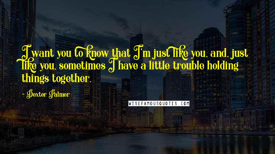 Dexter Palmer Quotes: I want you to know that I'm just like you, and, just like you, sometimes I have a little trouble holding things together.