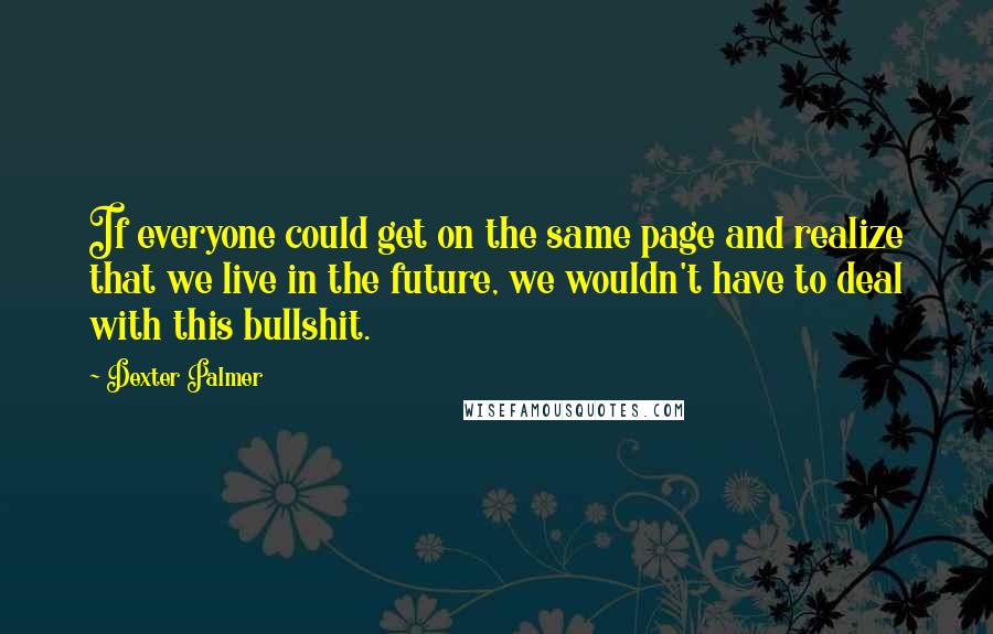 Dexter Palmer Quotes: If everyone could get on the same page and realize that we live in the future, we wouldn't have to deal with this bullshit.