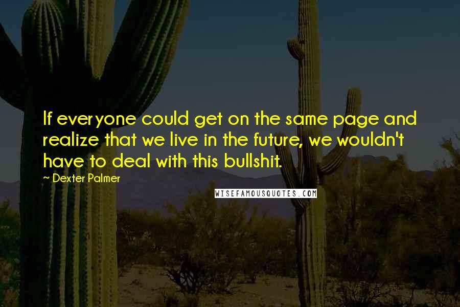 Dexter Palmer Quotes: If everyone could get on the same page and realize that we live in the future, we wouldn't have to deal with this bullshit.