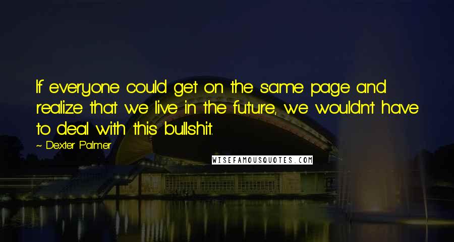 Dexter Palmer Quotes: If everyone could get on the same page and realize that we live in the future, we wouldn't have to deal with this bullshit.