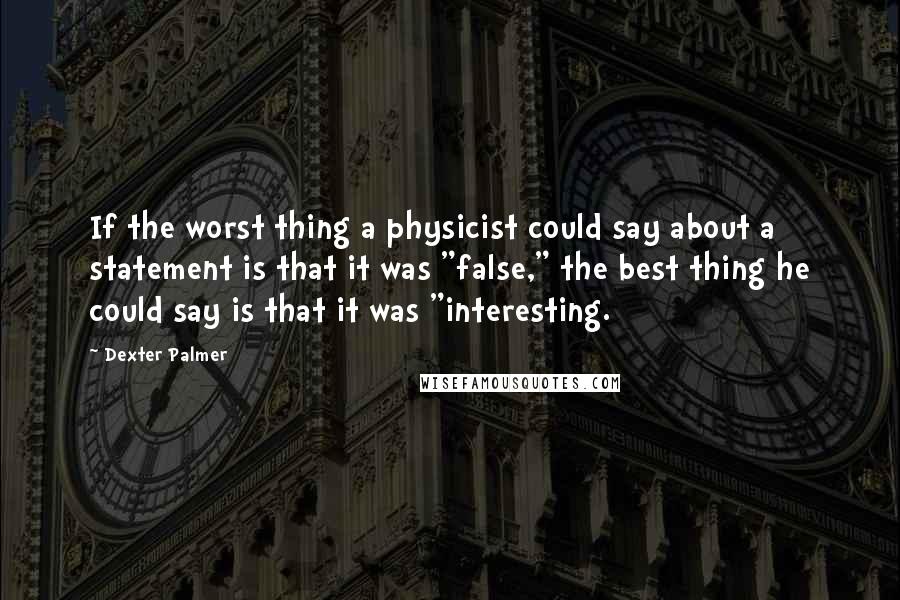 Dexter Palmer Quotes: If the worst thing a physicist could say about a statement is that it was "false," the best thing he could say is that it was "interesting.