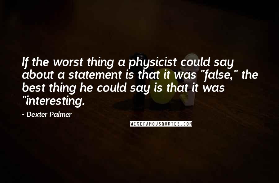 Dexter Palmer Quotes: If the worst thing a physicist could say about a statement is that it was "false," the best thing he could say is that it was "interesting.