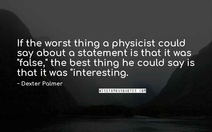 Dexter Palmer Quotes: If the worst thing a physicist could say about a statement is that it was "false," the best thing he could say is that it was "interesting.