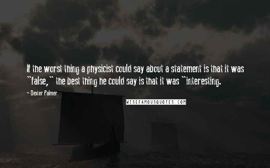 Dexter Palmer Quotes: If the worst thing a physicist could say about a statement is that it was "false," the best thing he could say is that it was "interesting.